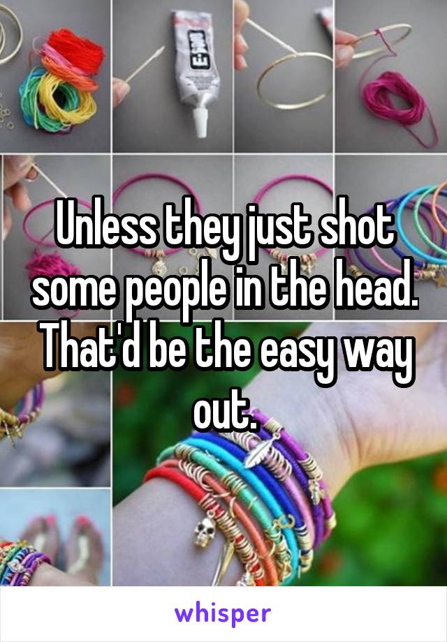 Unless they just shot some people in the head. That'd be the easy way out.
