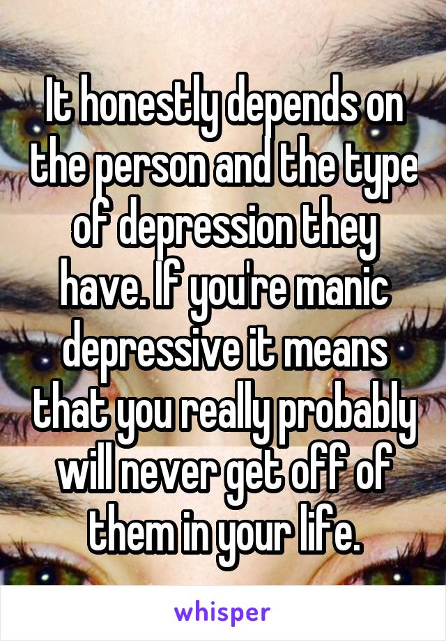 It honestly depends on the person and the type of depression they have. If you're manic depressive it means that you really probably will never get off of them in your life.