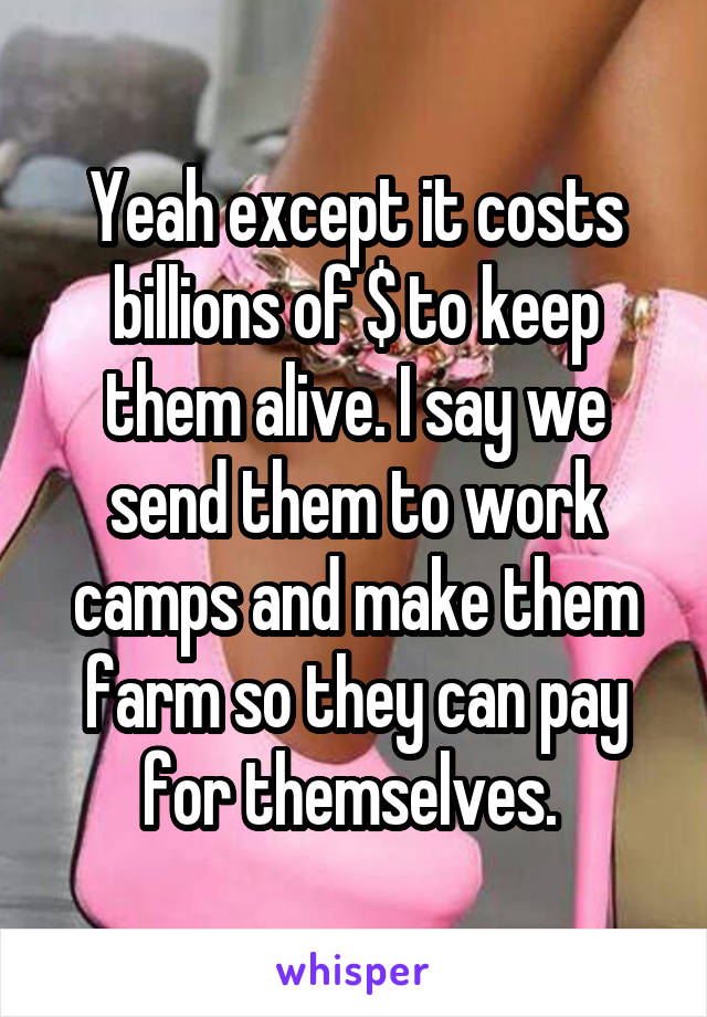 Yeah except it costs billions of $ to keep them alive. I say we send them to work camps and make them farm so they can pay for themselves. 