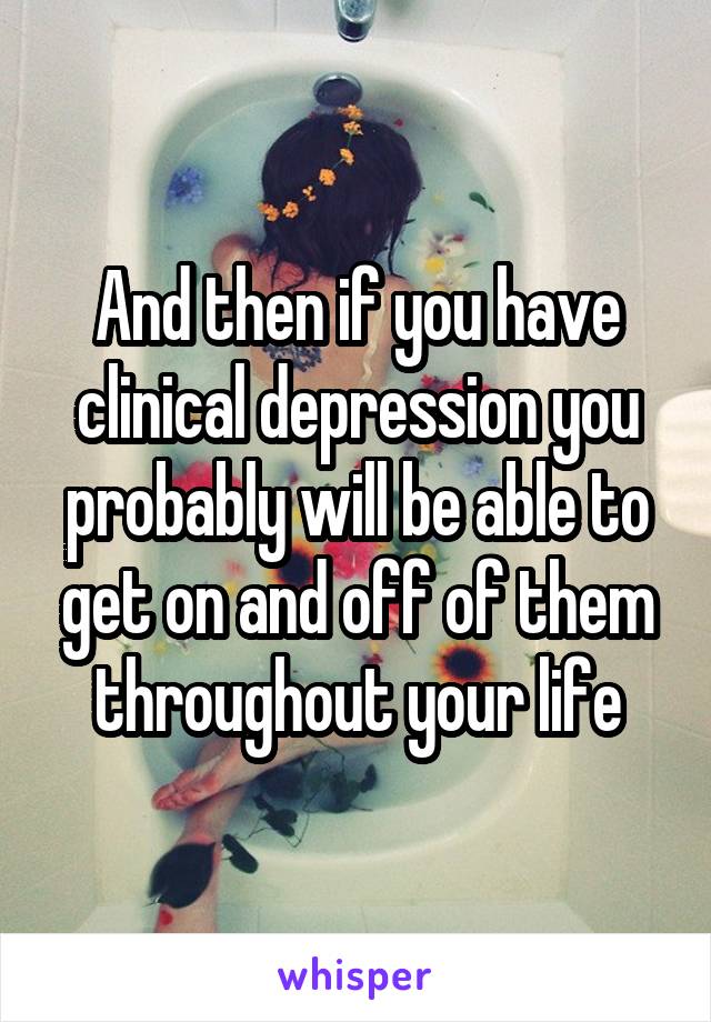 And then if you have clinical depression you probably will be able to get on and off of them throughout your life