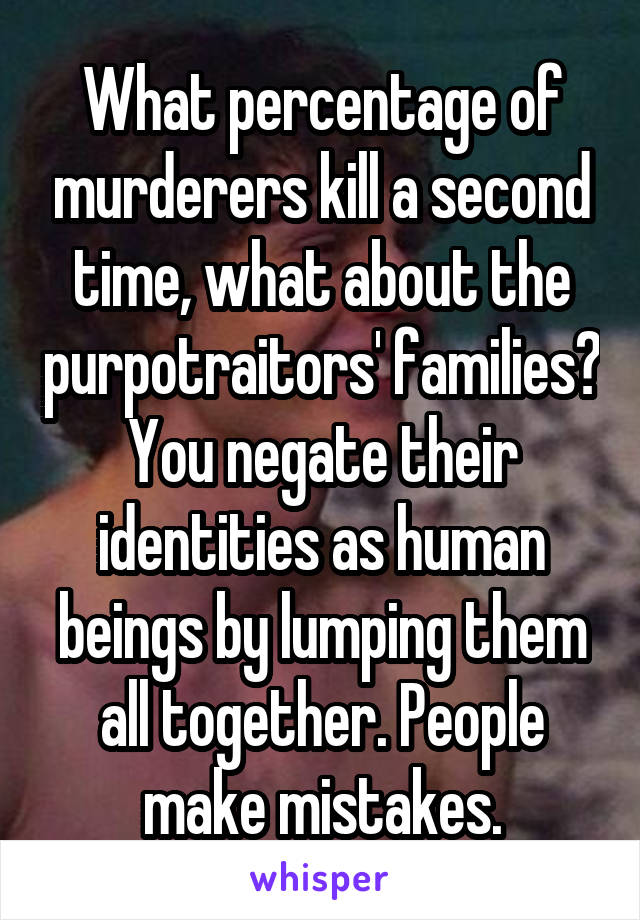 What percentage of murderers kill a second time, what about the purpotraitors' families? You negate their identities as human beings by lumping them all together. People make mistakes.