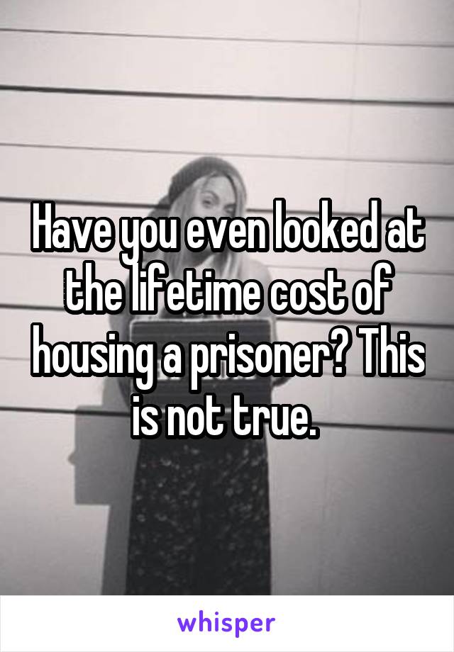 Have you even looked at the lifetime cost of housing a prisoner? This is not true. 