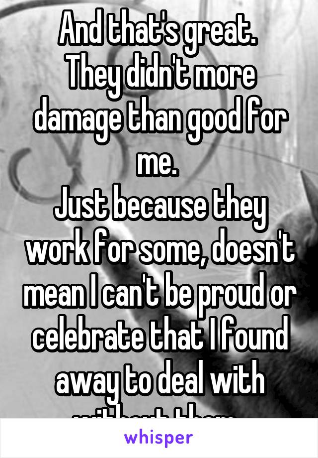 And that's great. 
They didn't more damage than good for me. 
Just because they work for some, doesn't mean I can't be proud or celebrate that I found away to deal with without them. 
