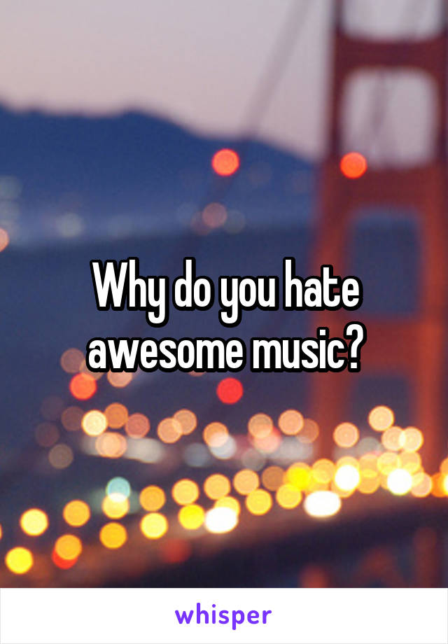 Why do you hate awesome music?