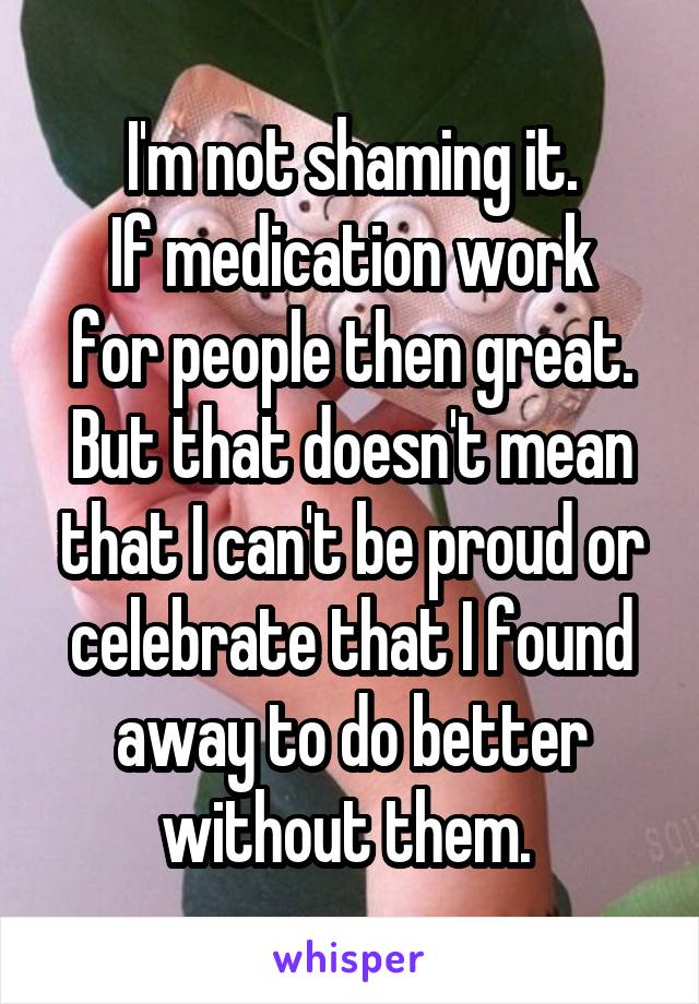 I'm not shaming it.
If medication work for people then great.
But that doesn't mean that I can't be proud or celebrate that I found away to do better without them. 