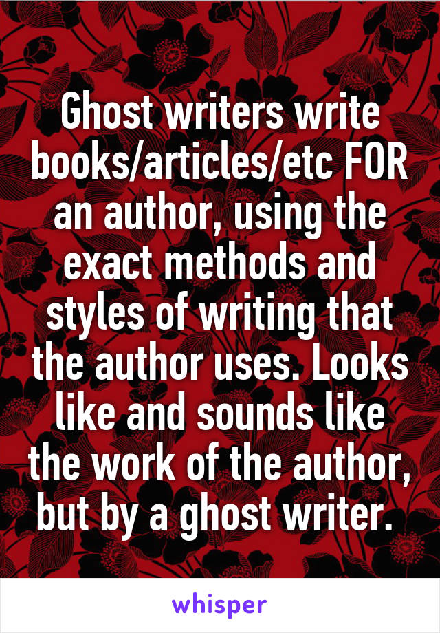 Ghost writers write books/articles/etc FOR an author, using the exact methods and styles of writing that the author uses. Looks like and sounds like the work of the author, but by a ghost writer. 