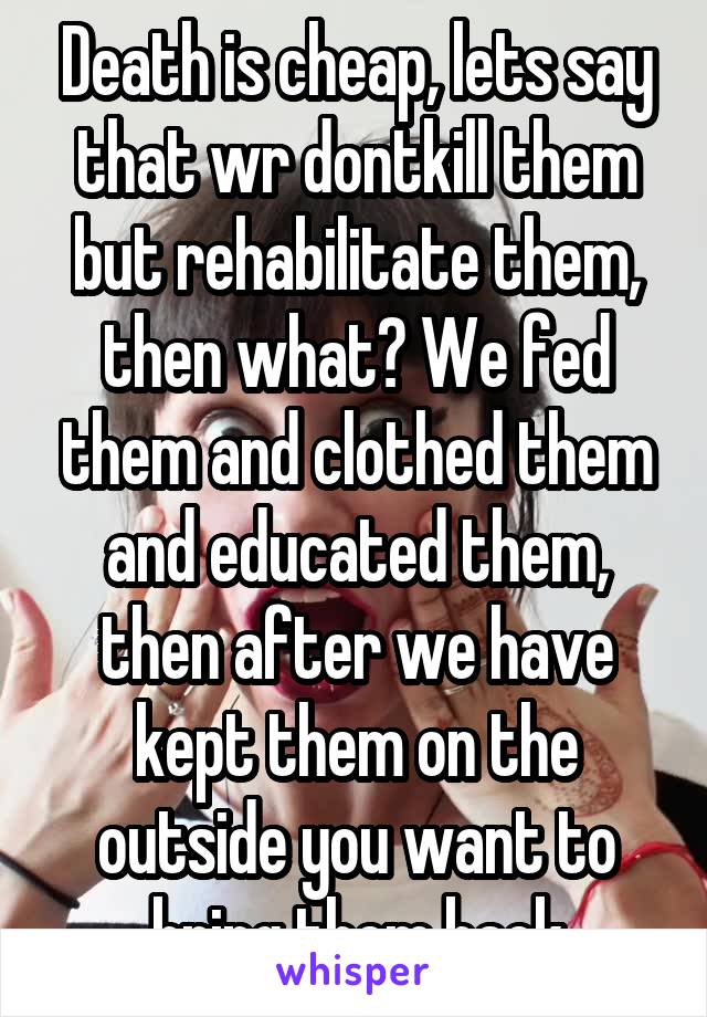 Death is cheap, lets say that wr dontkill them but rehabilitate them, then what? We fed them and clothed them and educated them, then after we have kept them on the outside you want to bring them back