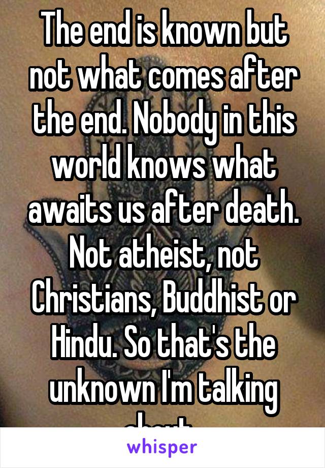 The end is known but not what comes after the end. Nobody in this world knows what awaits us after death. Not atheist, not Christians, Buddhist or Hindu. So that's the unknown I'm talking about. 