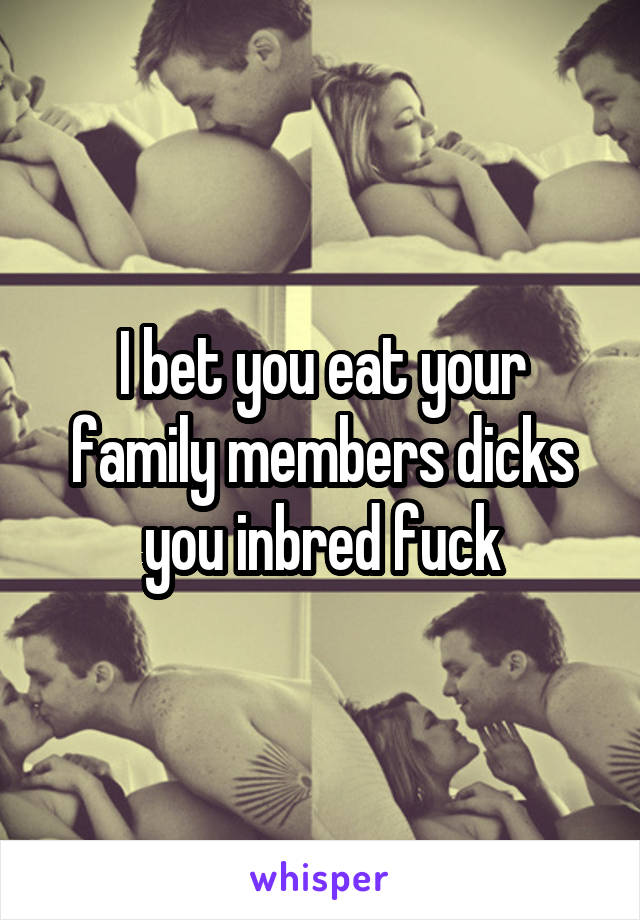 I bet you eat your family members dicks you inbred fuck