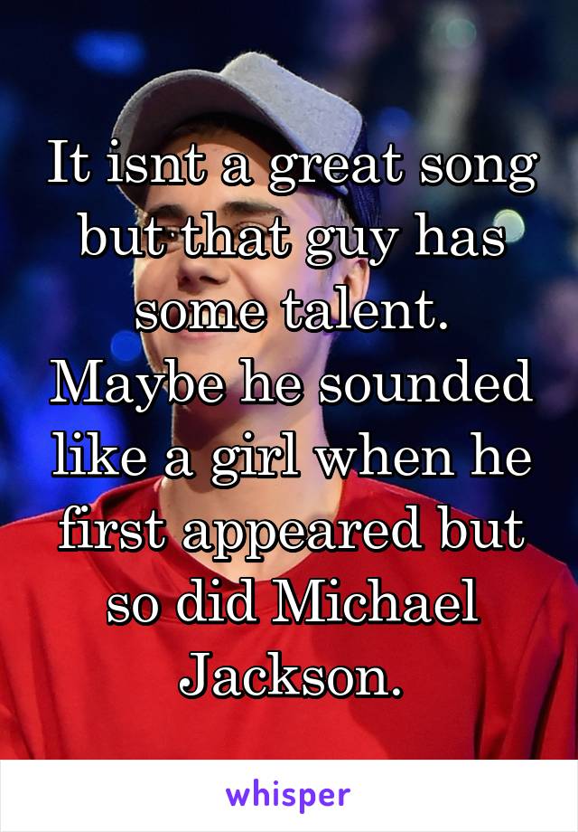 It isnt a great song but that guy has some talent. Maybe he sounded like a girl when he first appeared but so did Michael Jackson.