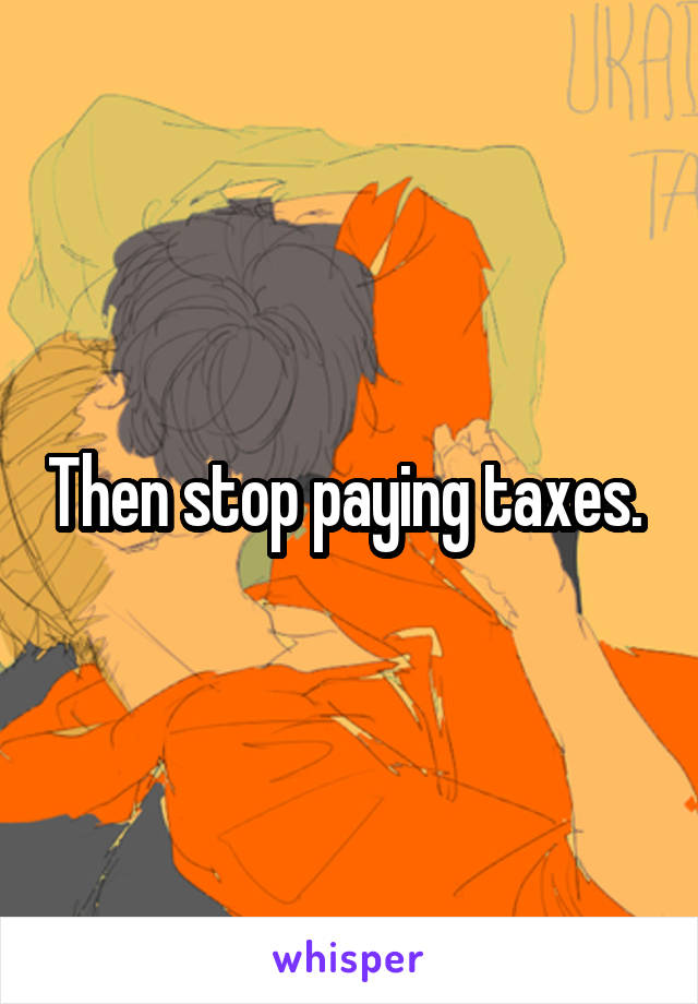 Then stop paying taxes. 