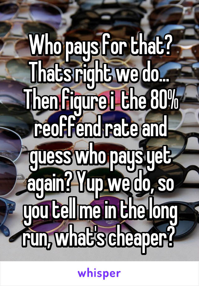 Who pays for that? Thats right we do...  Then figure i  the 80% reoffend rate and guess who pays yet again? Yup we do, so you tell me in the long run, what's cheaper? 