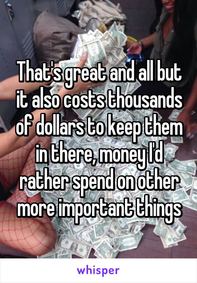 That's great and all but it also costs thousands of dollars to keep them in there, money I'd rather spend on other more important things