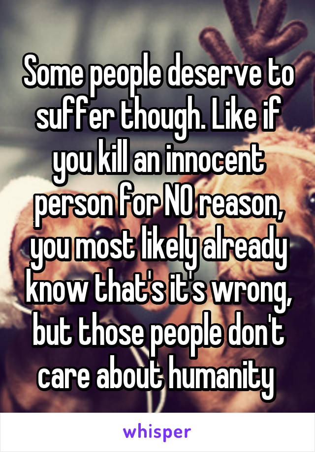 Some people deserve to suffer though. Like if you kill an innocent person for NO reason, you most likely already know that's it's wrong, but those people don't care about humanity 