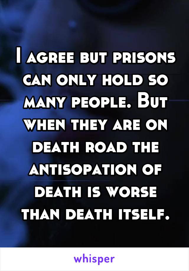 I agree but prisons can only hold so many people. But when they are on death road the antisopation of death is worse than death itself.