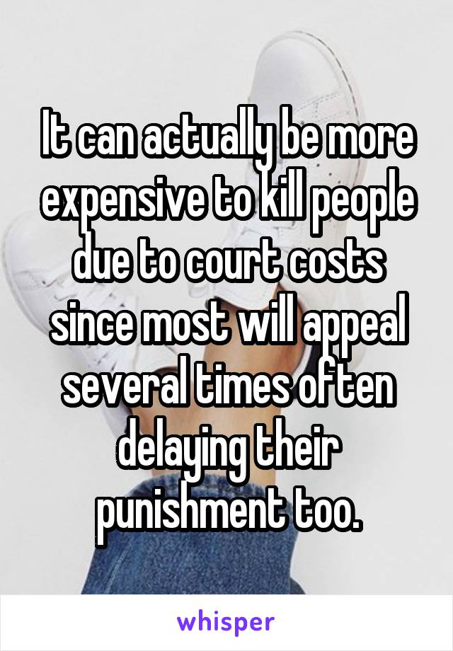 It can actually be more expensive to kill people due to court costs since most will appeal several times often delaying their punishment too.