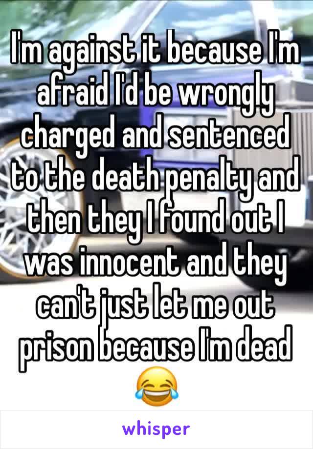 I'm against it because I'm afraid I'd be wrongly charged and sentenced to the death penalty and then they I found out I was innocent and they can't just let me out prison because I'm dead 😂