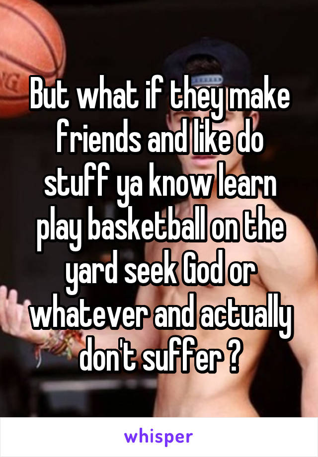 But what if they make friends and like do stuff ya know learn play basketball on the yard seek God or whatever and actually don't suffer ?