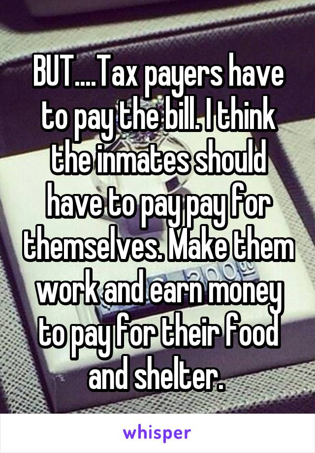 BUT....Tax payers have to pay the bill. I think the inmates should have to pay pay for themselves. Make them work and earn money to pay for their food and shelter. 