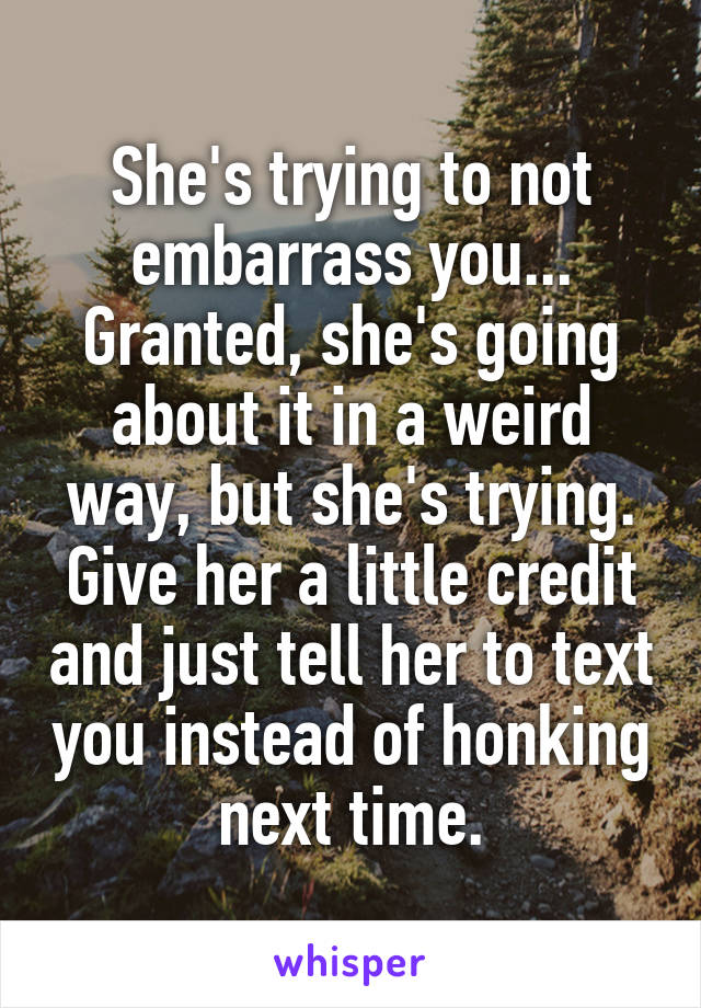She's trying to not embarrass you...
Granted, she's going about it in a weird way, but she's trying. Give her a little credit and just tell her to text you instead of honking next time.