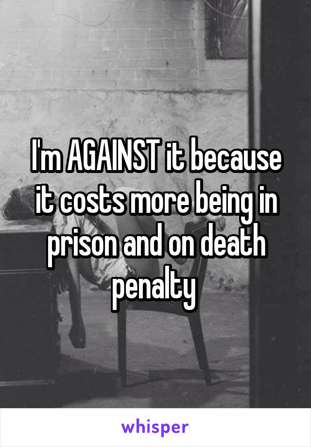 I'm AGAINST it because it costs more being in prison and on death penalty 