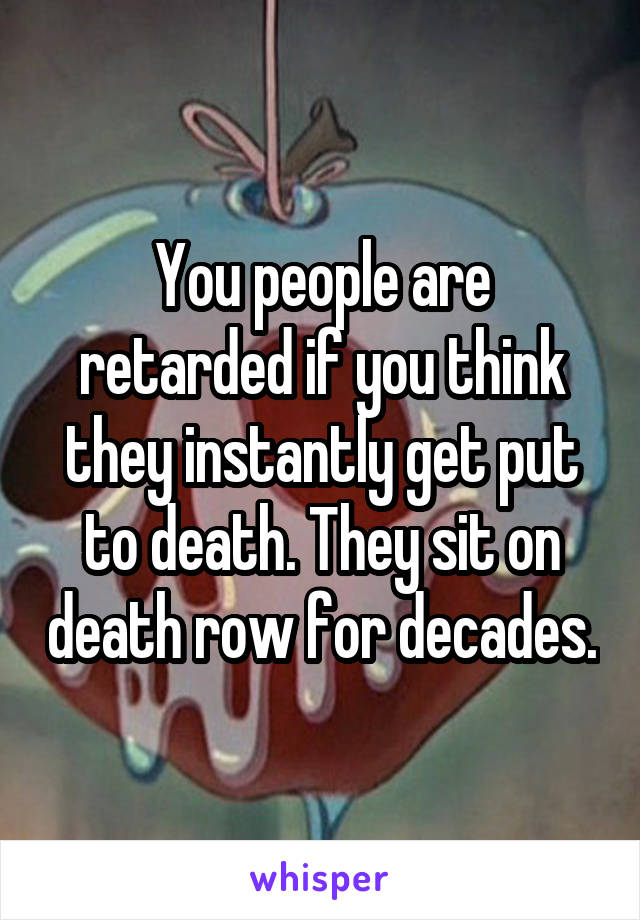 You people are retarded if you think they instantly get put to death. They sit on death row for decades.