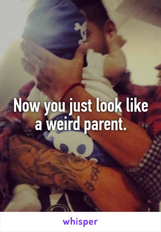 Now you just look like a weird parent.