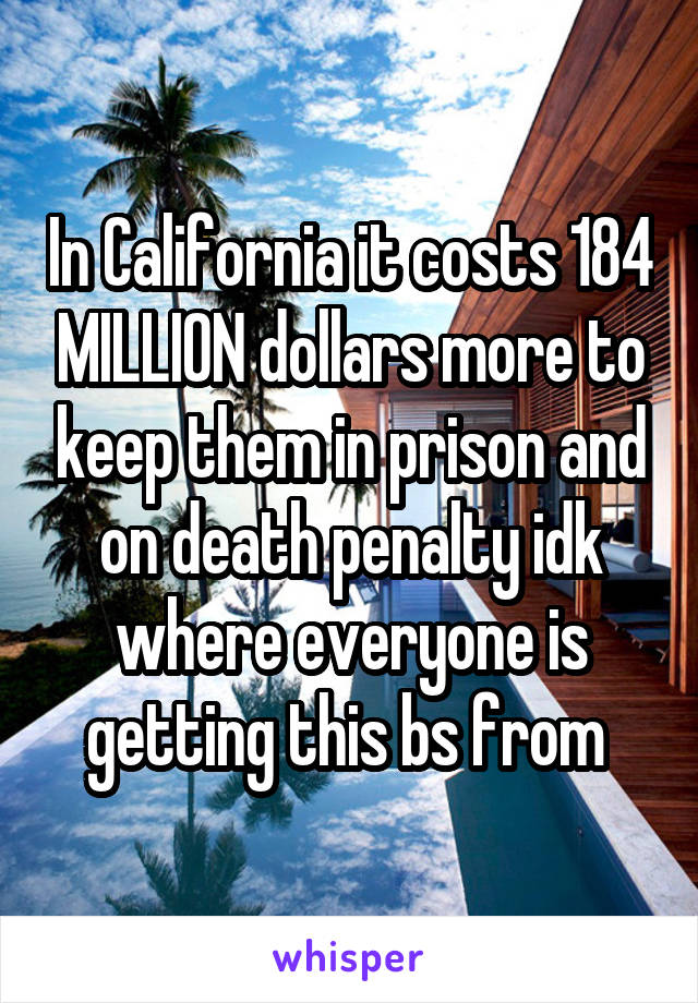 In California it costs 184 MILLION dollars more to keep them in prison and on death penalty idk where everyone is getting this bs from 
