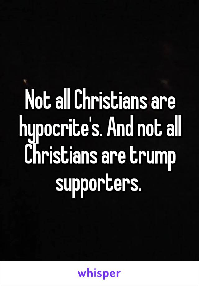 Not all Christians are hypocrite's. And not all Christians are trump supporters. 