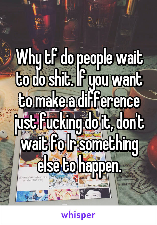Why tf do people wait to do shit. If you want to make a difference just fucking do it, don't wait fo lr something else to happen.
