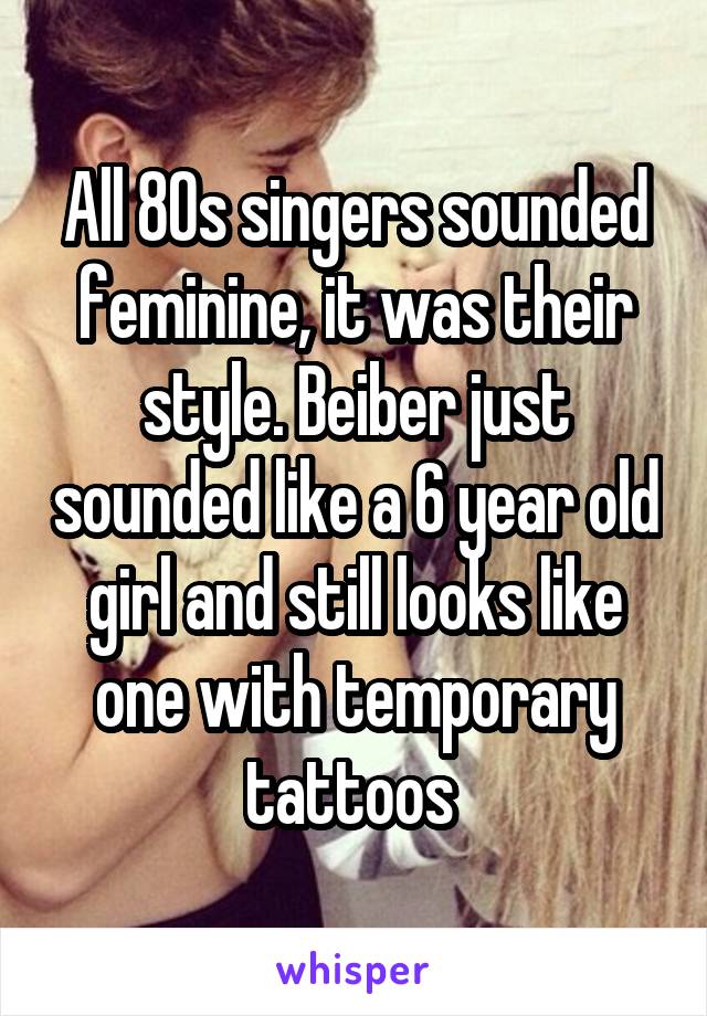 All 80s singers sounded feminine, it was their style. Beiber just sounded like a 6 year old girl and still looks like one with temporary tattoos 