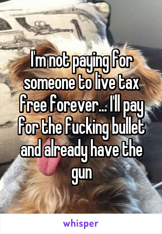 I'm not paying for someone to live tax free forever... I'll pay for the fucking bullet and already have the gun
