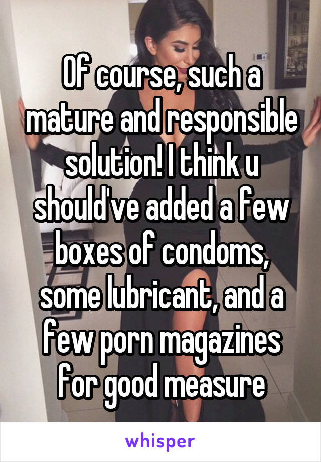 Of course, such a mature and responsible solution! I think u should've added a few boxes of condoms, some lubricant, and a few porn magazines for good measure