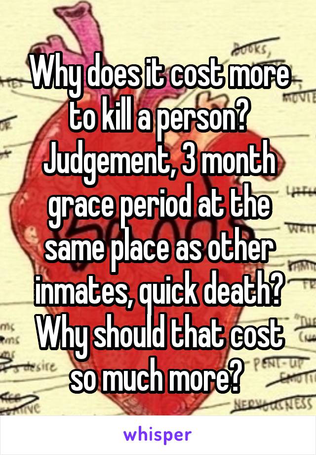 Why does it cost more to kill a person? Judgement, 3 month grace period at the same place as other inmates, quick death? Why should that cost so much more? 