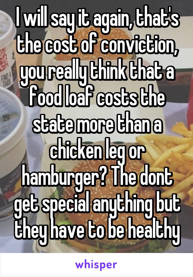 I will say it again, that's the cost of conviction, you really think that a food loaf costs the state more than a chicken leg or hamburger? The dont get special anything but they have to be healthy 