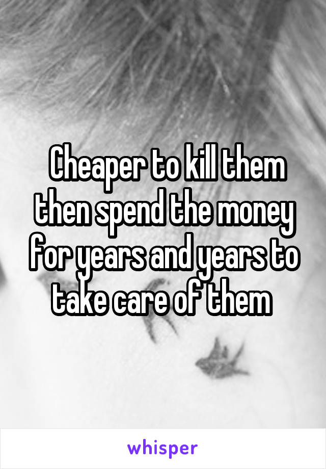  Cheaper to kill them then spend the money for years and years to take care of them 