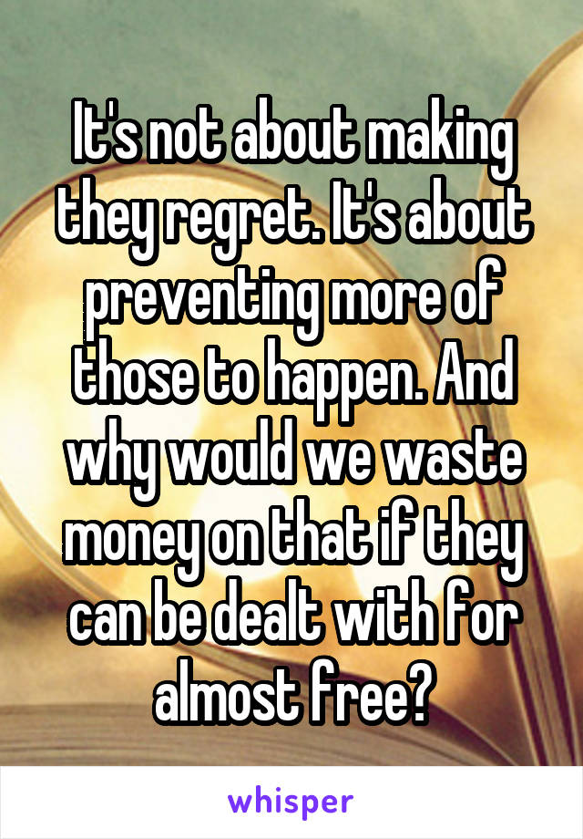 It's not about making they regret. It's about preventing more of those to happen. And why would we waste money on that if they can be dealt with for almost free?