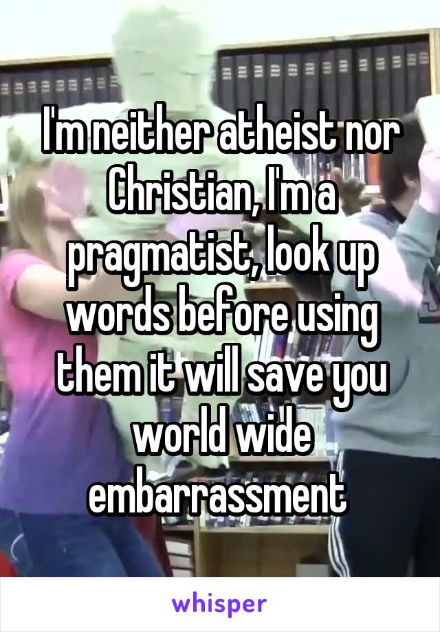 I'm neither atheist nor Christian, I'm a pragmatist, look up words before using them it will save you world wide embarrassment 