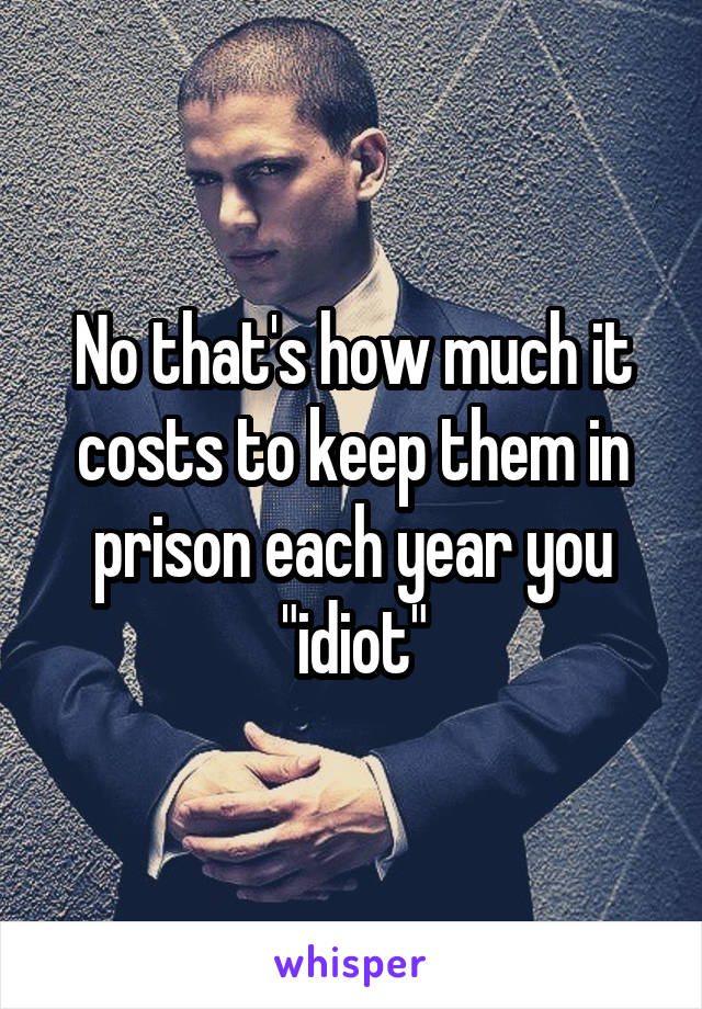 No that's how much it costs to keep them in prison each year you "idiot"