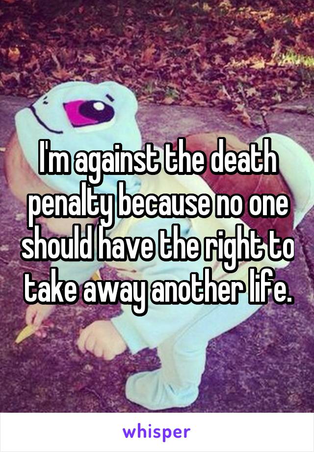 I'm against the death penalty because no one should have the right to take away another life.