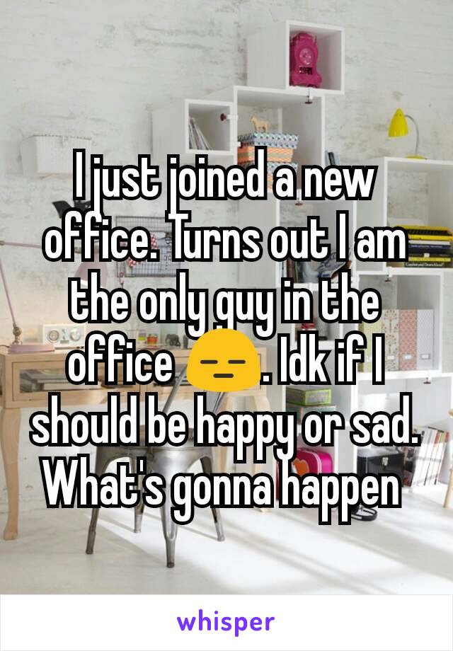 I just joined a new office. Turns out I am the only guy in the office 😑. Idk if I should be happy or sad. What's gonna happen 