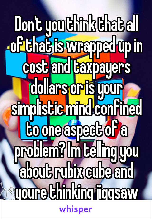 Don't you think that all of that is wrapped up in cost and taxpayers dollars or is your simplistic mind confined to one aspect of a problem? Im telling you about rubix cube and youre thinking jiggsaw