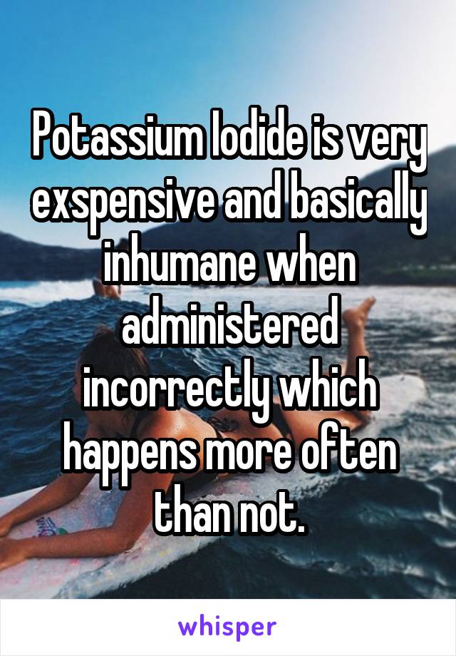 Potassium Iodide is very exspensive and basically inhumane when administered incorrectly which happens more often than not.