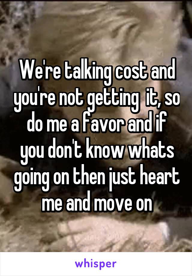 We're talking cost and you're not getting  it, so do me a favor and if you don't know whats going on then just heart me and move on