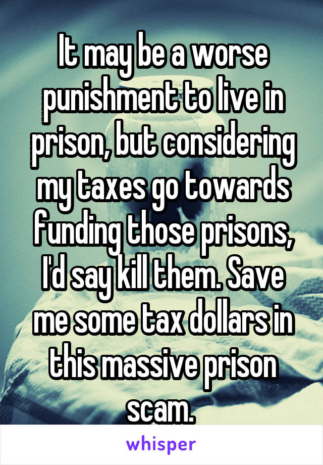 It may be a worse punishment to live in prison, but considering my taxes go towards funding those prisons, I'd say kill them. Save me some tax dollars in this massive prison scam. 