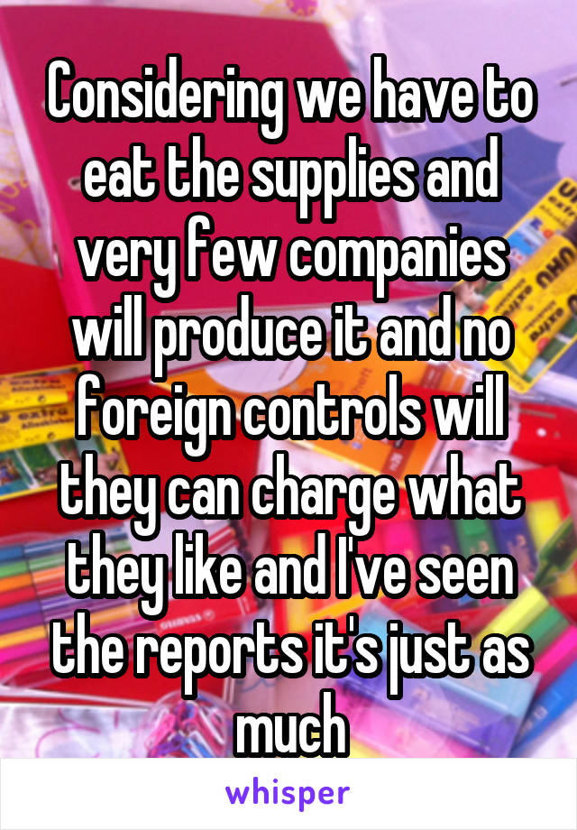 Considering we have to eat the supplies and very few companies will produce it and no foreign controls will they can charge what they like and I've seen the reports it's just as much