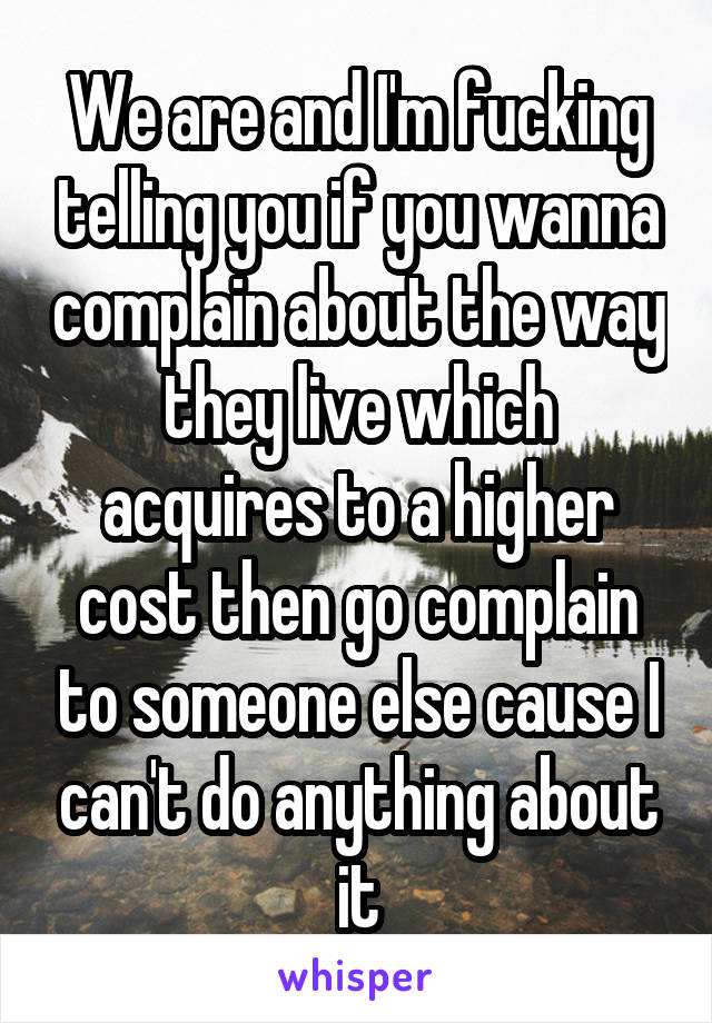 We are and I'm fucking telling you if you wanna complain about the way they live which acquires to a higher cost then go complain to someone else cause I can't do anything about it