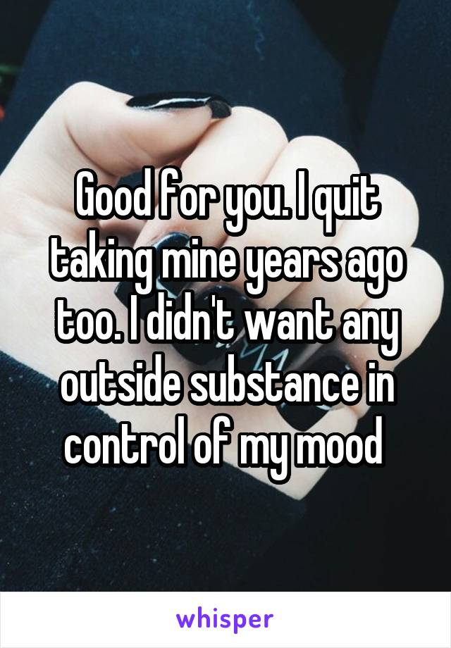 Good for you. I quit taking mine years ago too. I didn't want any outside substance in control of my mood 
