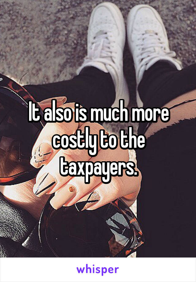 It also is much more costly to the taxpayers.