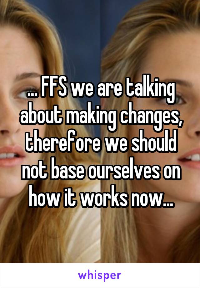 ... FFS we are talking about making changes, therefore we should not base ourselves on how it works now...